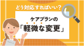 軽微な変更とは？ケアプランにおいて厚生労働省が定める項目に該当する場合はどう対応すればいい？